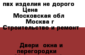 пвх изделия не дорого › Цена ­ 1 000 - Московская обл., Москва г. Строительство и ремонт » Двери, окна и перегородки   . Московская обл.,Москва г.
